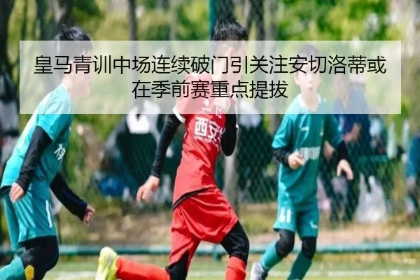 皇马青训中场连续破门引关注安切洛蒂或在季前赛重点提拔