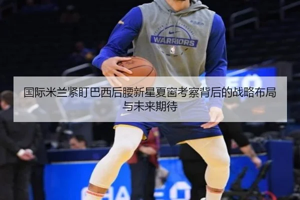 国际米兰紧盯巴西后腰新星夏窗考察背后的战略布局与未来期待